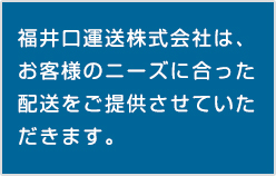 福井口運送株式会社は、お客様のニーズに合った配送をご提供させていただきます。